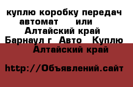 куплю коробку передач автомат 132 или242 - Алтайский край, Барнаул г. Авто » Куплю   . Алтайский край